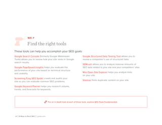 18 | 8 Ways to Rock SEO | Lynda.com
NO. 7
Find the right tools
These tools can help you accomplish your SEO goals:
Google Search Console (formerly Google Webmaster
Tools) allows you to review how your site ranks in Google
search results.
Google PageSpeed Insights helps you evaluate the
performance of your site based on technical structure
and usability.
Screaming Frog SEO Spider crawls and audits your
site so you can evaluate common SEO problems.
Google Keyword Planner helps you research volume,
trends, and forecasts for keywords.
Google Structured Data Testing Tool allows you to
review a competitor’s use of structured data.
SEMrush allows you to analyze massive amounts of
SEO data related to your site and your competitors’ sites.
Moz Open Site Explorer helps you analyze links
on your site.
Siteliner finds duplicate content on your site.
For an in depth look at each of these tools, explore SEO Tools Fundamentals.
 