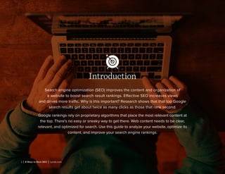 1 | 8 Ways to Rock SEO | Lynda.com
Introduction
Search engine optimization (SEO) improves the content and organization of
a website to boost search result rankings. Effective SEO increases views
and drives more traffic. Why is this important? Research shows that that top Google
search results get about twice as many clicks as those that rank second.
Google rankings rely on proprietary algorithms that place the most relevant content at
the top. There’s no easy or sneaky way to get there. Web content needs to be clear,
relevant, and optimized for search. Use this guide to analyze your website, optimize its
content, and improve your search engine rankings.
 