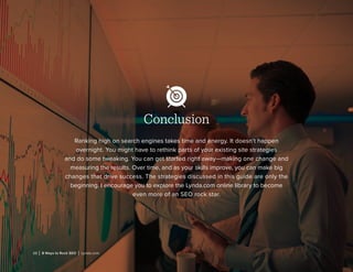 22 | 8 Ways to Rock SEO | Lynda.com
Conclusion
Ranking high on search engines takes time and energy. It doesn’t happen
overnight. You might have to rethink parts of your existing site strategies
and do some tweaking. You can get started right away—making one change and
measuring the results. Over time, and as your skills improve, you can make big
changes that drive success. The strategies discussed in this guide are only the
beginning. I encourage you to explore the Lynda.com online library to become
even more of an SEO rock star.
 