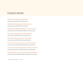 23 | 8 Ways to Rock SEO | Lynda.com23 | 8 Ways to Rock SEO | Lynda.com
Learn more
SEO Fundamentals with David Booth
www.lynda.com/SEO-Fundamentals
SEO for Local Visibility with Brad Batesole
www.lynda.com/SEO-Local-Visibility
International SEO Fundamentals with David Booth
www.lynda.com/International-SEO-Fundamentals
SEO Tools Fundamentals with Brad Batesole
www.lynda.com/SEO-Tools-Fundamentals
SEO Link Building in Depth with Peter Kent
www.lynda.com/SEO-Link-Building-Depth
Online Marketing Fundamentals with Brad Batesole
www.lynda.com/Online-Marketing-Fundamentals
Content Marketing Fundamentals with Dayna Rothman
www.lynda.com/Content-Marketing-Fundamentals
Google AdWords Essential Training with Brad Batesole
www.lynda.com/Google-AdWords-Essential-Training
 