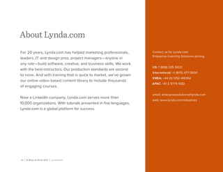25 | 8 Ways to Rock SEO | Lynda.com
About Lynda.com
For 20 years, Lynda.com has helped marketing professionals,
leaders, IT and design pros, project managers—anyone in
any role—build software, creative, and business skills. We work
with the best instructors. Our production standards are second
to none. And with training that is quick to market, we’ve grown
our online video-based content library to include thousands
of engaging courses.
Now a LinkedIn company, Lynda.com serves more than
10,000 organizations. With tutorials presented in five languages,
Lynda.com is a global platform for success.
Contact us for Lynda.com
Enterprise Learning Solutions pricing.
US: 1 (888) 335-9632
International: +1 (805) 477-3900
EMEA: +44 (0) 1252 416554
APAC: +61 2 9779 1582
email: enterprisesolutions@lynda.com
web: www.lynda.com/industries
 