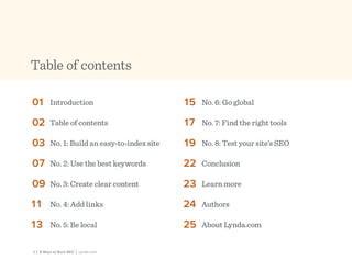 2 | 8 Ways to Rock SEO | Lynda.com
Table of contents
01	 Introduction
02	 Table of contents
03	 No. 1: Build an easy-to-index site
07	 No. 2: Use the best keywords
09	 No. 3: Create clear content
11	 No. 4: Add links
13	 No. 5: Be local
15	 No. 6: Go global
17	 No. 7: Find the right tools
19	 No. 8: Test your site’s SEO
22	 Conclusion
23	 Learn more
24	 Authors
25	 About Lynda.com
 