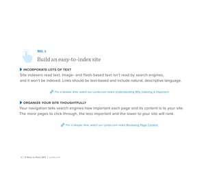 4 | 8 Ways to Rock SEO | Lynda.com
NO. 1
Build an easy-to-index site
incorporate lots of text
Site indexers read text. Image- and flash-based text isn’t read by search engines,
and it won’t be indexed. Links should be text-based and include natural, descriptive language.
For a deeper dive, watch our Lynda.com video Understanding Why Indexing is Important.
organize your site thoughtfully
Your navigation tells search engines how important each page and its content is to your site.
The more pages to click through, the less important and the lower to your site will rank.
For a deeper dive, watch our Lynda.com video Reviewing Page Content.
 