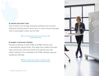 5 | 8 Ways to Rock SEO | Lynda.com
create relevant tags
Title, header, and alt tags should be polished and relevant.
Keyword stuffing doesn’t work here, so only include language
that is meaningful. Leave out the fluff.
For a deeper dive, watch our Lynda.com video
Building Title Tags.
submit a detailed sitemap
Include a sitemap in both HTML and XML formats and
a well-defined robots.txt file. This helps site crawlers find their
way around your site more easily and rewards you with
better rankings. For an example of an HTML sitemap, view our
Lynda.com sitemap.
For a deeper dive, watch our Lynda.com video
Building and Submitting HTML and XML Sitemaps.
 