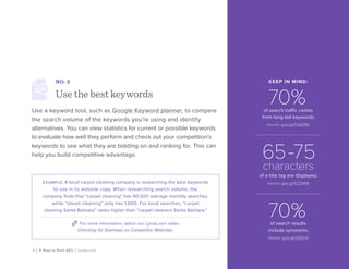8 | 8 Ways to Rock SEO | Lynda.com
NO. 2
Use the best keywords
Use a keyword tool, such as Google Keyword planner, to compare
the search volume of the keywords you’re using and identify
alternatives. You can view statistics for current or possible keywords
to evaluate how well they perform and check out your competition’s
keywords to see what they are bidding on and ranking for. This can
help you build competitive advantage.
example: A local carpet cleaning company is researching the best keywords
to use in its website copy. When researching search volume, the
company finds that “carpet cleaning” has 90,500 average monthly searches,
while “steam cleaning” only has 1,600. For local searches, “carpet
cleaning Santa Barbara” ranks higher than “carpet cleaners Santa Barbara.”
For more information, watch our Lynda.com video
Checking for Sitemaps on Competitor Websites.
KEEP IN MIND:
70%of search traffic comes
from long-tail keywords.
source: goo.gl/P2GDRb
65-75
characters
of a title tag are displayed.
source: goo.gl/KZ2kRA
70%of search results
include synonyms.
source: goo.gl/vOj0nd
 