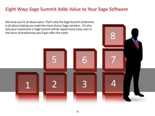 Eight Ways Sage Summit Adds Value to Your Sage Software

We know you’re all about value: That’s why the Sage Summit conference
is all about helping you make the most of your Sage solutions. It’s also
why your investment in Sage Summit will be repaid many times over in

                                                                           8
the hours of productivity you’ll gain after the event.




                                     5                        6            7

               1                     2                        3            4

                                                         19
 