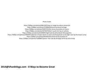 Photo Credit:
https://500px.com/photo/69812947/stay-on-target-by-adonis-stevenson
https://500px.com/photo/37968628/drone-by-kenan-kurtagic
https://500px.com/photo/70245701/the-stones-by-andrea-di-mauro
https://500px.com/photo/10730279/don't-push-me!-by-ari-salmela
https://500px.com/photo/63509097/light-bulb-by-dzhambulat-tkhazaplizhev
https://500px.com/photo/74960947/abstract-of-open-book-on-stack-and-flying-book-to-the-light-over-by-khunaspix-suriya
https://500px.com/photo/66364559/turkish-tea-by-kuzeytac-lsi
https://500px.com/photo/71606867/peace~-hot-rods-&-old-dogs-series-by-click-chicky
2014@VhonbVega.com - 8 Ways to Become Great
 