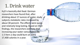 H₂O is basically diet food. German
researchers have found that, after
drinking about 17 ounces of water, study
subjects metabolic rates increased by
about 30 percent. The effects were quick
and relatively long-lasting. Based on their
findings, the researchers estimate that
increasing your water consumption by
1.5 liters a day could burn an extra
17,400 calories in a year.
1. Drink water
 