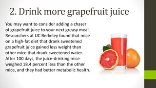 2. Drink more grapefruit juice
You may want to consider adding a chaser
of grapefruit juice to your next greasy meal.
Researchers at UC Berkeley found that mice
on a high-fat diet that drank sweetened
grapefruit juice gained less weight than
other mice that drank sweetened water.
After 100 days, the juice-drinking mice
weighed 18.4 percent less than the other
mice, and they had better metabolic health.
 