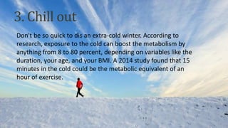Don't be so quick to dis an extra-cold winter. According to
research, exposure to the cold can boost the metabolism by
anything from 8 to 80 percent, depending on variables like the
duration, your age, and your BMI. A 2014 study found that 15
minutes in the cold could be the metabolic equivalent of an
hour of exercise.
3. Chill out
 