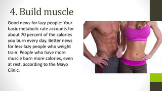 4. Build muscle
Good news for lazy people: Your
basic metabolic rate accounts for
about 70 percent of the calories
you burn every day. Better news
for less-lazy people who weight
train: People who have more
muscle burn more calories, even
at rest, according to the Mayo
Clinic.
 