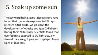 5. Soak up some sun
The key word being some . Researchers have
found that moderate exposure to UV rays
releases nitric oxide, which slows the
development of obesity and type 2 diabetes.
During their 2014 study, scientists found that
overfed mice exposed to UV light actually
slowed their weight gain and displayed fewer
signs of diabetes.
 