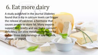 A study published in the journal Diabetes
found that a dip in calcium levels can trigger
the release of calcitriol, a hormone that
causes people to store fat. Many experts
support the results and say that a calcium
deficiency can slow metabolism. Reach for
two or three daily servings of low-fat milk,
cheese, or yogurt.
6. Eat more dairy
 
