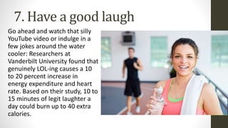 7. Have a good laugh
Go ahead and watch that silly
YouTube video or indulge in a
few jokes around the water
cooler: Researchers at
Vanderbilt University found that
genuinely LOL-ing causes a 10
to 20 percent increase in
energy expenditure and heart
rate. Based on their study, 10 to
15 minutes of legit laughter a
day could burn up to 40 extra
calories.
 