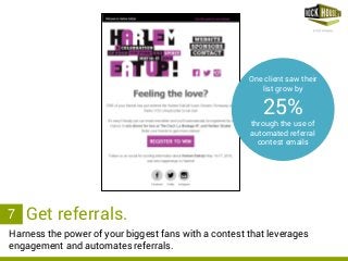 rockhousepartners.com
Harness the power of your biggest fans with a contest that leverages
engagement and automates referrals.
3. Get referrals.7
One client saw their
list grow by
25%
through the use of
automated referral
contest emails
 