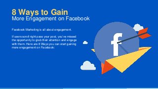 Facebook Marketing is all about engagement.
If users scroll right pass your post, you’ve missed
the opportunity to grab their attention and engage
with them. Here are 8 Ways you can start gaining
more engagement on Facebook:
8 Ways to Gain
More Engagement on Facebook
 