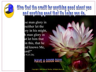 Give God the credit for anything good about you  and anything good that He helps you do.  "Let not the wise man glory in his wisdom, neither let the mighty man glory in his might, let not the rich man glory in his riches. But let him that glories glory in this, that he understands and knows Me, that I am the Lord!"   (Jeremiah 9:23-24).  HAVE A GOOD DAY! 8 Copyright © 2009 Brian & Martha. All Rights Reserved 