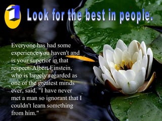 Look for the best in people. Everyone has had some experience you haven't and is your superior in that respect. Albert Einstein, who is largely regarded as one of the greatest minds ever, said, "I have never met a man so ignorant that I couldn't learn something from him."  1 