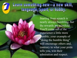 Learn something new—a new skill, language, sport, or hobby.  Starting from scratch is nearly always humbling, but the rewards are manifold: You'll come out of the experience a little more humble; your example of "doing the humble thing" will encourage others and, contrary to what your pride tells you, win their admiration and respect.  7 