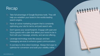Recap
1) Take full advantage of Google Business tools. They will
help you establish your brand in the worlds leading
searc...