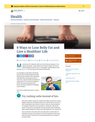 Health Home  Wellness and Prevention
M
8 Ways to Lose Belly Fat and
Live a Healthier Life
 
  
  
  
  
 
 Weight Management 
 Watch Your Weight 
 Heart Health 
 Low Cholesterol Recipes
aintaining a trim midsection does more than make you look great—it can
help you live longer. Larger waistlines are linked to a higher risk of
heart
disease, diabetes and even cancer. Losing weight, especially belly
fat, also
improves
blood vessel
functioning and also improves sleep quality. 
It’s impossible to target belly fat specifically
when you diet. But losing weight overall will
help shrink your waistline; more importantly,
it will help reduce the dangerous layer of
visceral fat, a type of fat within the abdominal
cavity that you can’t see but that heightens
health risks, says Kerry Stewart, Ed.D. ,
director of Clinical and Research Physiology
at Johns Hopkins.
Here’s how to whittle down where it matters
most.
Try curbing carbs instead of fats.
When Johns Hopkins researchers compared the effects on the heart of losing
weight through a low-carbohydrate diet versus a low-fat diet for six
months—
each containing the same amount of calories—those on a low-carb diet
lost
an average of 10 pounds more than those on a low-fat diet—28.9 pounds
versus 18.7 pounds. An extra benefit of the low-carb diet is that it
produced a
higher quality of weight loss, Stewart says. With weight loss,
fat is reduced, but
there is also often a loss of lean tissue (muscle),
which is not desirable. On
both diets, there was a loss of about 2 to 3
pounds of good lean tissue along
with the fat, which means that the fat
loss percentage was much higher on
the low-carb diet.
1
 Find a Doctor 

Find a Treatment
Center 
RELATED
Medical Nutrition Therapy for
Weight Loss
Overeating? It May Be All in Your
Head
Components of Food
Endoscopic Options for Weight
Loss
SEARCH
info Important Updates: COVID-19 vaccinations | Recall on Philips Respironics medical devices

Conditions and Diseases Treatments, Tests and Therapies Wellness and Prevention Caregiving
Health
 