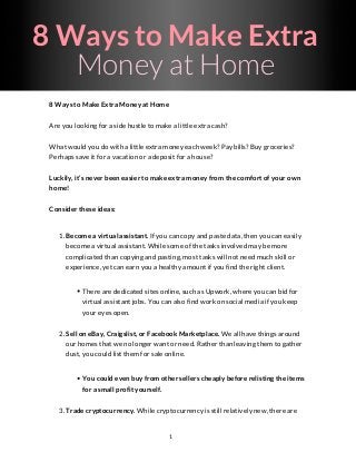 8 Ways to Make Extra
Money at Home
8 Ways to Make Extra Money at Home
Are you looking for a side hustle to make a little extra cash?
What would you do with a little extra money each week? Pay bills? Buy groceries?
Perhaps save it for a vacation or a deposit for a house?
Luckily, it’s never been easier to make extra money from the comfort of your own
home!
Consider these ideas:
1. Become a virtual assistant. If you can copy and paste data, then you can easily
become a virtual assistant. While some of the tasks involved may be more
complicated than copying and pasting, most tasks will not need much skill or
experience, yet can earn you a healthy amount if you find the right client.
There are dedicated sites online, such as Upwork, where you can bid for
virtual assistant jobs. You can also find work on social media if you keep
your eyes open.
2. Sell on eBay, Craigslist, or Facebook Marketplace. We all have things around
our homes that we no longer want or need. Rather than leaving them to gather
dust, you could list them for sale online.
You could even buy from other sellers cheaply before relisting the items
for a small profit yourself.
3. Trade cryptocurrency. While cryptocurrency is still relatively new, there are
1
 