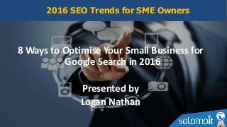 8 Ways to Optimise Your Small Business for
Google Search in 2016
Presented by
Logan Nathan
2016 SEO Trends for SME Owners
 