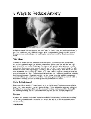 8 Ways to Reduce Anxiety
Everyone suffers from anxiety now and then, but if you seem to be anxious more often than
not, your health and your relationships may suffer unnecessarily. These tips can help you
through anxious periods to get you back to your normal routine with a clear and peaceful
mind.
Write it Down
Sometimes we feel anxious without even knowing why. Sit down and think about all the
things that could be making you anxious. Maybe your electric bill is late and you don’t get
paid for another two weeks. Maybe your teenager is acting out, or your spouse is traveling
overseas on business, or your house is a wreck and you don’t know where to begin fixing it.
Whatever seems to be triggering your anxiety, put it on paper then go down the list and put a
checkmark next to things you can control. From there, take action. Call the electric company
and set up a payment plan. Find some quality information on the Internet about how to speak
to a troubled teenager. Clean just one room in your house every day until it’s manageable.
Accept the things you can’t control, and put them out of your mind by telling yourself out loud
that there is nothing you can do but stop worrying until it’s time to worry.
Start a Gratitude Journal
During periods of anxiety, it’s hard to see the forest for the trees. You’re so consumed with
worry that it emanates from you and blocks all else. Find a quiet place and make a list of all
the things that are going right in your life. Include the things you’re grateful for. Seeing this
list in writing can help alleviate symptoms of anxiety and give you a larger perspective.
Exercise
Exercise is a powerful mood lifter, releasing endorphins and making you feel fit and healthy.
Try to exercise every day to help lower your stress and anxiety and improve your general
outlook on life.
Avoid Drugs
 