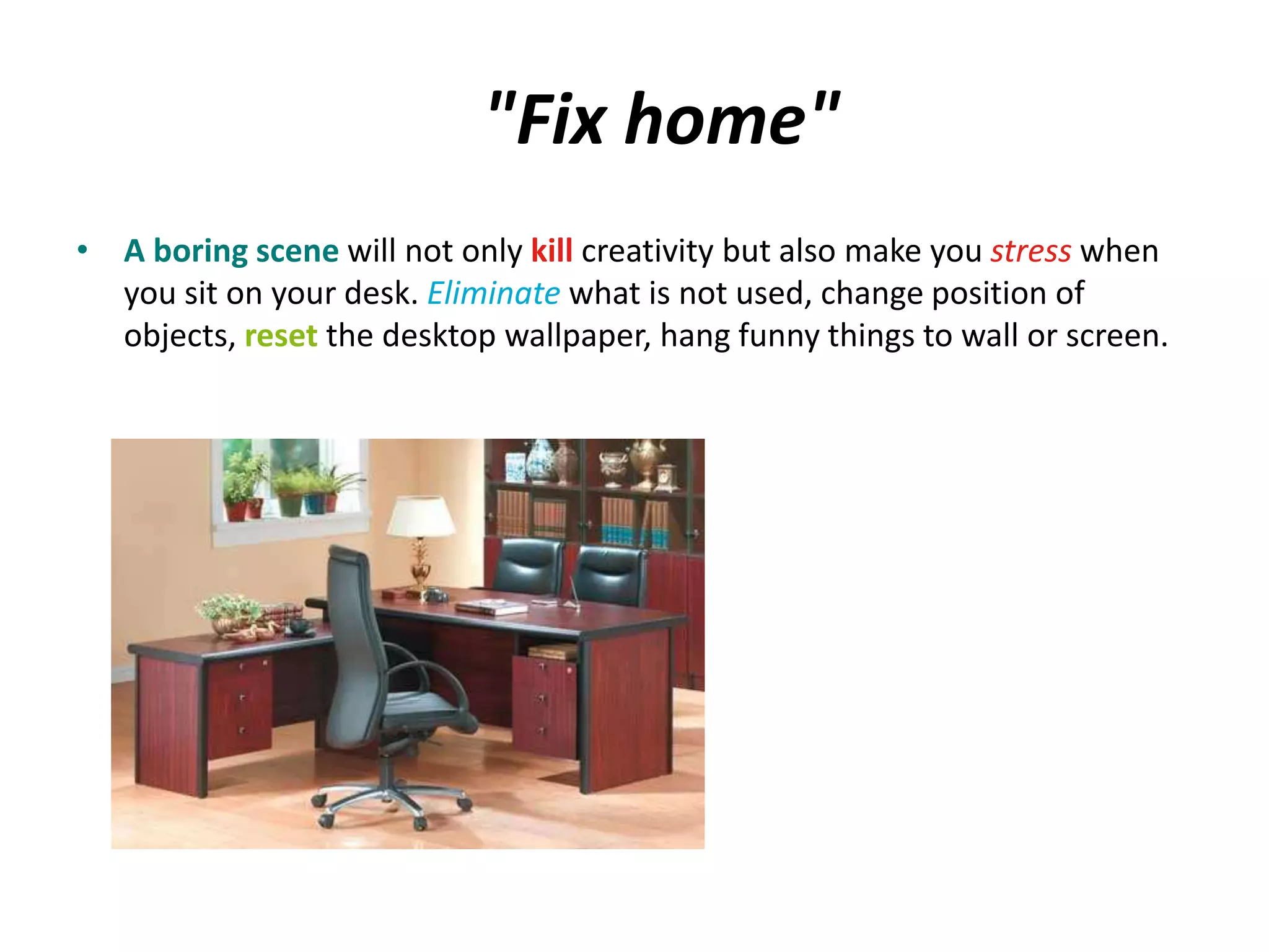 "Fix home" 
• A boring scene will not only kill creativity but also make you stress when 
you sit on your desk. Eliminate what is not used, change position of 
objects, reset the desktop wallpaper, hang funny things to wall or screen. 
 