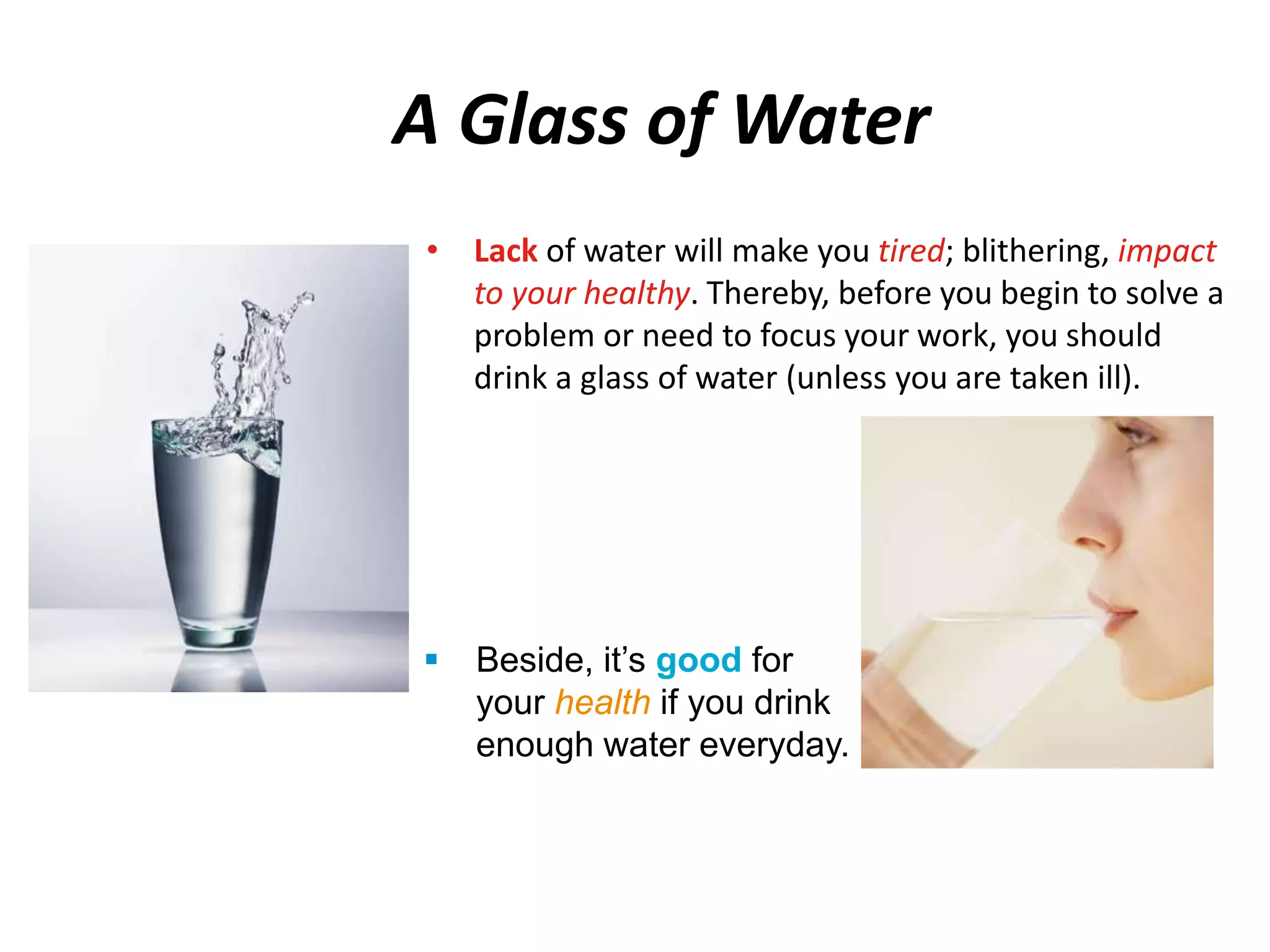 A Glass of Water 
• Lack of water will make you tired; blithering, impact 
to your healthy. Thereby, before you begin to solve a 
problem or need to focus your work, you should 
drink a glass of water (unless you are taken ill). 
 Beside, it’s good for 
your health if you drink 
enough water everyday. 
 