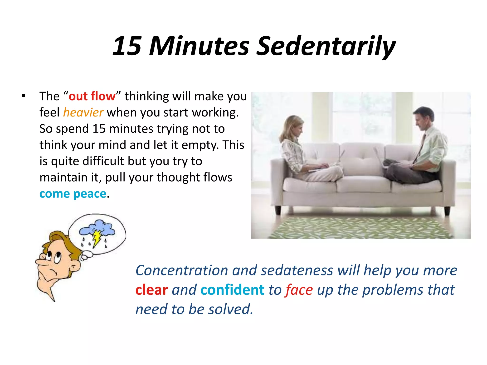15 Minutes Sedentarily 
• The “out flow” thinking will make you 
feel heavier when you start working. 
So spend 15 minutes trying not to 
think your mind and let it empty. This 
is quite difficult but you try to 
maintain it, pull your thought flows 
come peace. 
Concentration and sedateness will help you more 
clear and confident to face up the problems that 
need to be solved. 
 
