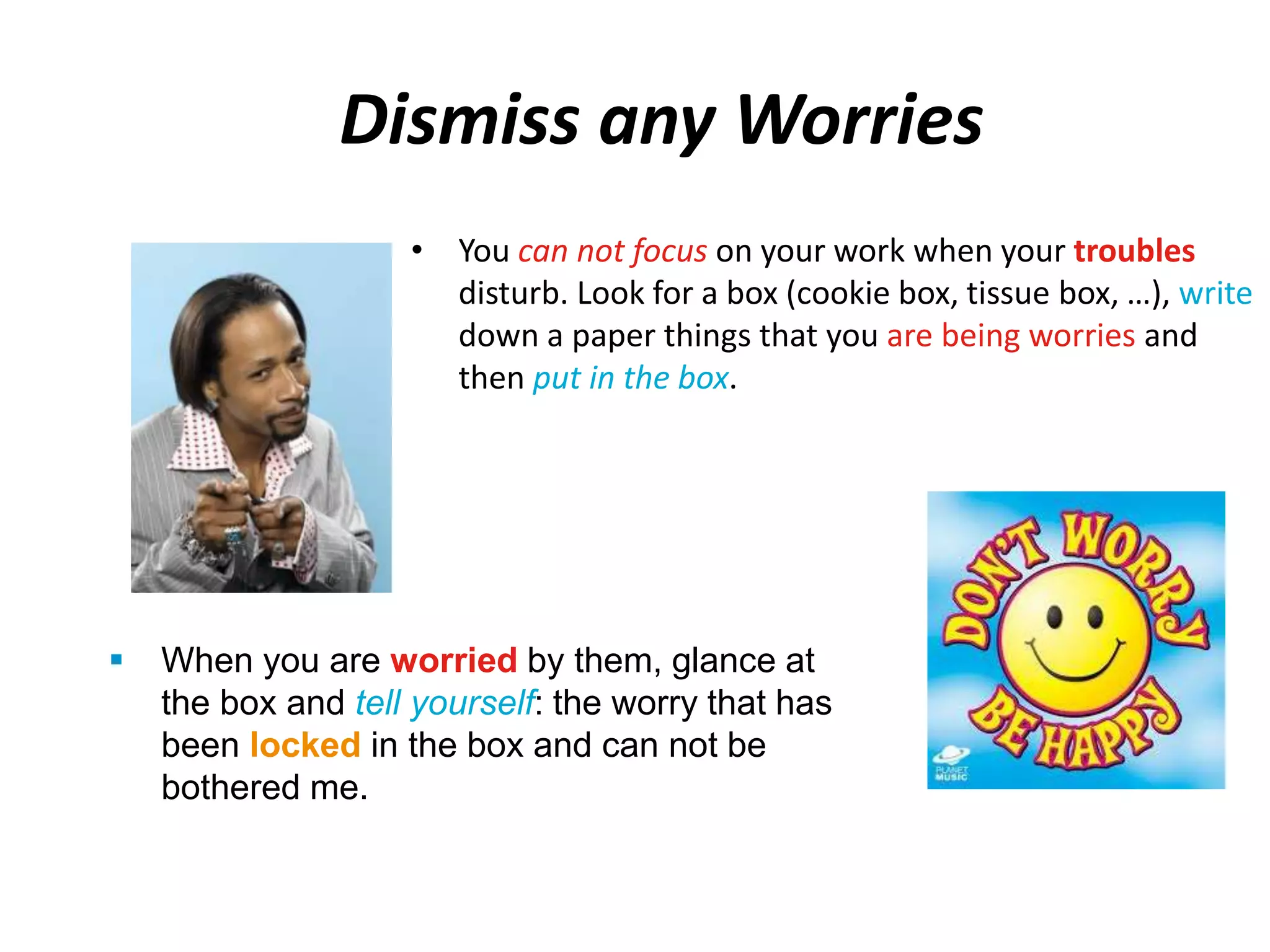 Dismiss any Worries 
• You can not focus on your work when your troubles 
disturb. Look for a box (cookie box, tissue box, …), write 
down a paper things that you are being worries and 
then put in the box. 
 When you are worried by them, glance at 
the box and tell yourself: the worry that has 
been locked in the box and can not be 
bothered me. 
 