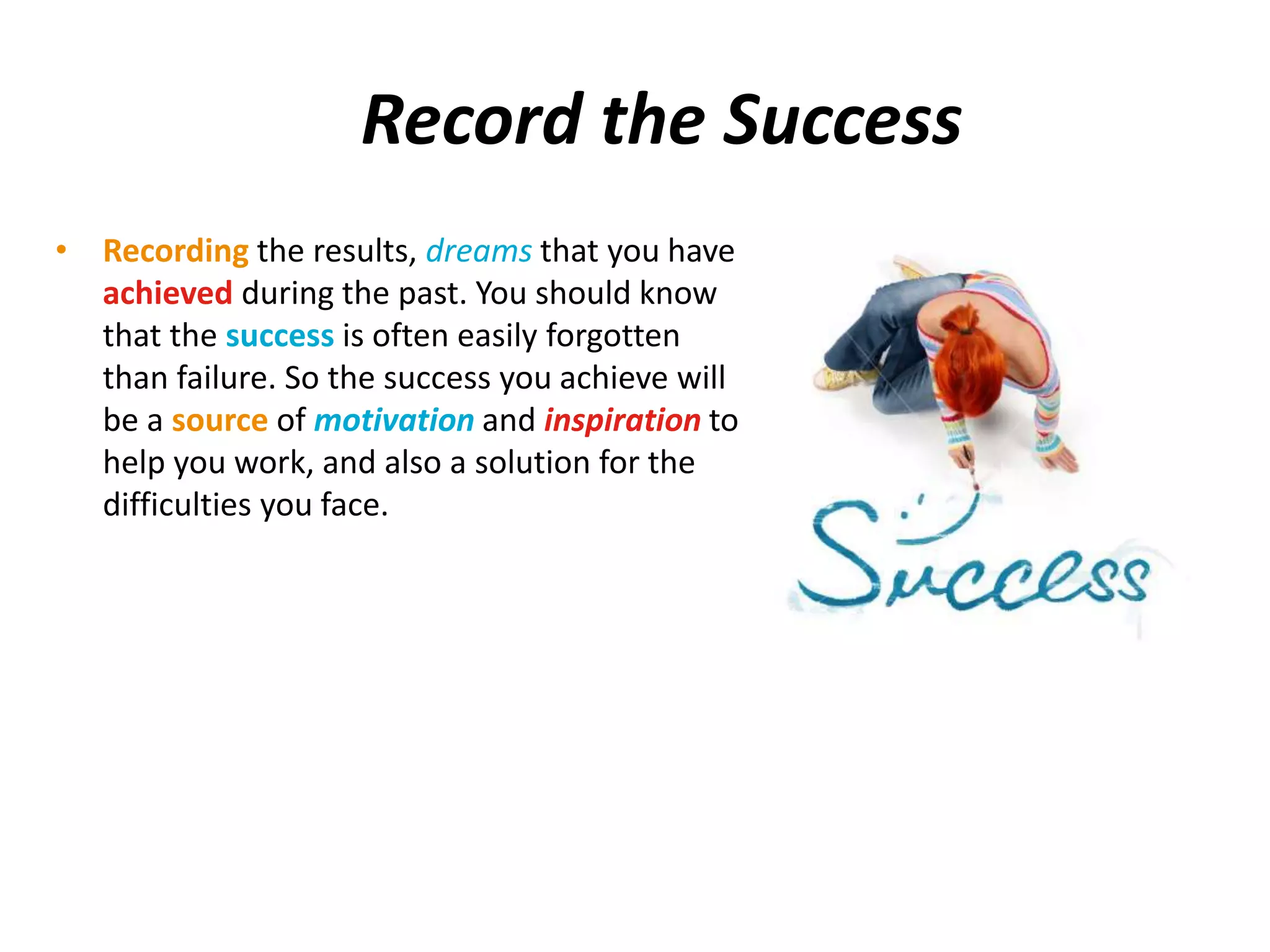 Record the Success 
• Recording the results, dreams that you have 
achieved during the past. You should know 
that the success is often easily forgotten 
than failure. So the success you achieve will 
be a source of motivation and inspiration to 
help you work, and also a solution for the 
difficulties you face. 
 