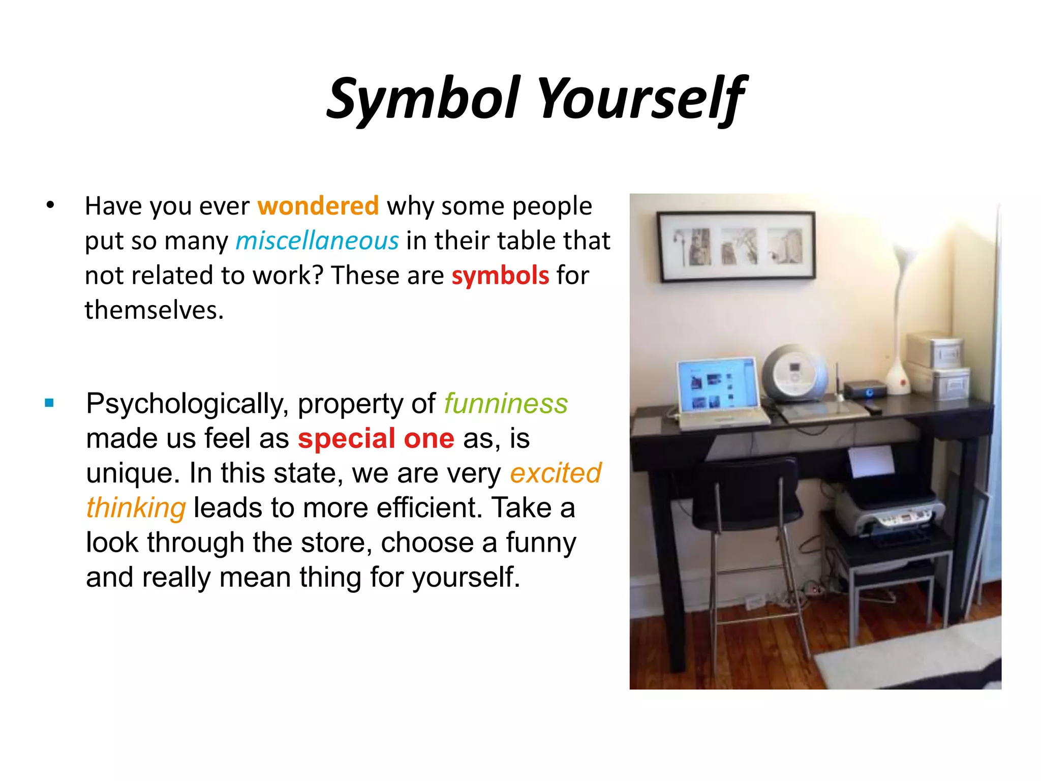 Symbol Yourself 
• Have you ever wondered why some people 
put so many miscellaneous in their table that 
not related to work? These are symbols for 
themselves. 
 Psychologically, property of funniness 
made us feel as special one as, is 
unique. In this state, we are very excited 
thinking leads to more efficient. Take a 
look through the store, choose a funny 
and really mean thing for yourself. 
 