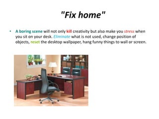 "Fix home" 
• A boring scene will not only kill creativity but also make you stress when 
you sit on your desk. Eliminate what is not used, change position of 
objects, reset the desktop wallpaper, hang funny things to wall or screen. 
 