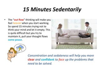 15 Minutes Sedentarily 
• The “out flow” thinking will make you 
feel heavier when you start working. 
So spend 15 minutes trying not to 
think your mind and let it empty. This 
is quite difficult but you try to 
maintain it, pull your thought flows 
come peace. 
Concentration and sedateness will help you more 
clear and confident to face up the problems that 
need to be solved. 
 