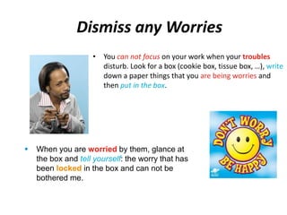 Dismiss any Worries 
• You can not focus on your work when your troubles 
disturb. Look for a box (cookie box, tissue box, …), write 
down a paper things that you are being worries and 
then put in the box. 
 When you are worried by them, glance at 
the box and tell yourself: the worry that has 
been locked in the box and can not be 
bothered me. 
 