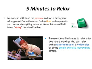 5 Minutes to Relax 
• No one can withstand the pressure and focus throughout 
a long period. Sometimes you feel so tired and apparently 
you can not do anything anymore. Never let yourself fall 
into a “string” situation like that. 
 Please spend 5 minutes to relax after 
two hours working. You can relax 
with a favorite music, a video clip 
or some gentle exercise movements 
simple. 
 