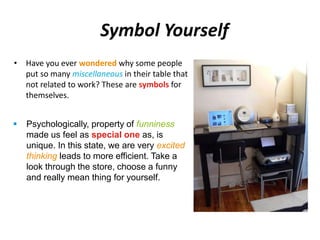 Symbol Yourself 
• Have you ever wondered why some people 
put so many miscellaneous in their table that 
not related to work? These are symbols for 
themselves. 
 Psychologically, property of funniness 
made us feel as special one as, is 
unique. In this state, we are very excited 
thinking leads to more efficient. Take a 
look through the store, choose a funny 
and really mean thing for yourself. 
 