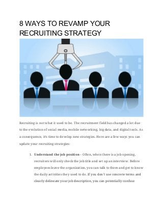 8 WAYS TO REVAMP YOUR 
RECRUITING STRATEGY
Recruiting is not what it used to be. The recruitment field has changed a lot due
to the evolution of social media, mobile networking, big data, and digital tools. As
a consequence, it’s time to develop new strategies. Here are a few ways you can
update your recruiting strategies:
1. Understand the job position​– Often, when there is a job opening,
recruiters will only check the job title and set up an interview. Before
employees leave the organization, you can talk to them and get to know
the daily activities they used to do. ​If you don't use concrete terms and
clearly delineate your job description, you can potentially confuse
 