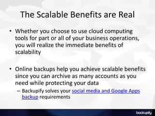 The Scalable Benefits are Real
• Whether you choose to use cloud computing
tools for part or all of your business operations,
you will realize the immediate benefits of
scalability
• Online backups help you achieve scalable benefits
since you can archive as many accounts as you
need while protecting your data
– Backupify solves your social media and Google Apps
backup requirements
 