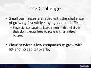 The Challenge:
• Small businesses are faced with the challenge
of growing fast while staying lean and efficient
– Financial constraints leave them high and dry if
they don’t know how to scale with a limited
budget
• Cloud services allow companies to grow with
little to no capital overlay
 