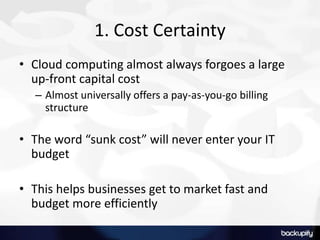 1. Cost Certainty
• Cloud computing almost always forgoes a large
up-front capital cost
– Almost universally offers a pay-as-you-go billing
structure
• The word “sunk cost” will never enter your IT
budget
• This helps businesses get to market fast and
budget more efficiently
 