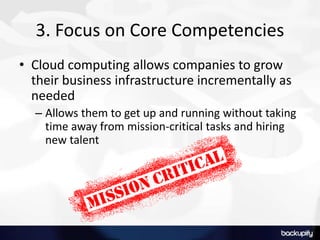 3. Focus on Core Competencies
• Cloud computing allows companies to grow
their business infrastructure incrementally as
needed
– Allows them to get up and running without taking
time away from mission-critical tasks and hiring
new talent
 