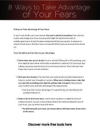 8 Ways to Take Advantage
of Your Fears
8 Ways to Take Advantage of Your Fears
If you’re not afraid, you’re not human. Everyone is afraid of something. Fears tend to
evolve and change over time. A young child might be afraid of the dark. A
middle-aged man is afraid of embarrassing himself during a speech. A newborn is
afraid of loud noises. All other fears are learned. What have you learned to be afraid
of?
Turn the tables and use fear to your advantage:
1. Determine why you’re afraid. If you’re afraid of falling off a cliff and dying, your
fear might be warranted, and further evaluation is required. If it’s just your ego
talking, you know that the fear isn’t in your best interest. That’s the fear that
keeps you in your current situation.
2. Reframe the situation. The fact that you’re physically uncomfortable doesn’t
have to control your thoughts or actions. When you’re feeling anxious, take that
as a sign that something great might be getting ready to happen. Step outside
your comfort zone and take advantage of the opportunity.
Use your fear to your advantage. It’s a good thing, not something to be
avoided. Embrace it.
3. Make a list of all of your fears. You’ll notice a pattern. It might be a fear of
embarrassment, success, or becoming isolated. By understanding the core of
your fears, you can better deal with them.
By addressing the core issue, you may be able to eliminate many of your fears
at the source.
1
Discover more free tools here
 