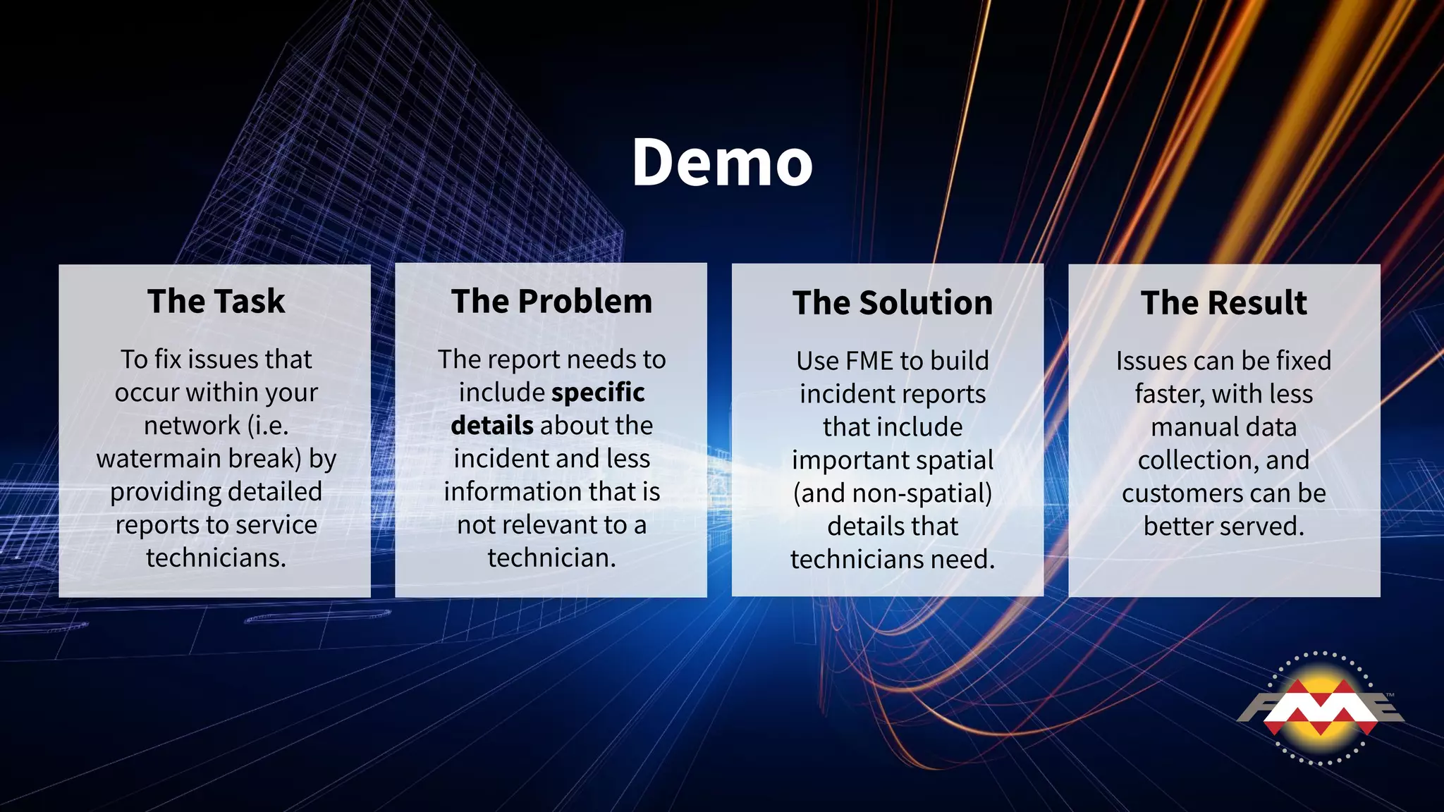 Demo
The Task
To fix issues that
occur within your
network (i.e.
watermain break) by
providing detailed
reports to service
technicians.
The Problem
The report needs to
include specific
details about the
incident and less
information that is
not relevant to a
technician.
The Solution
Use FME to build
incident reports
that include
important spatial
(and non-spatial)
details that
technicians need.
The Result
Issues can be fixed
faster, with less
manual data
collection, and
customers can be
better served.
 