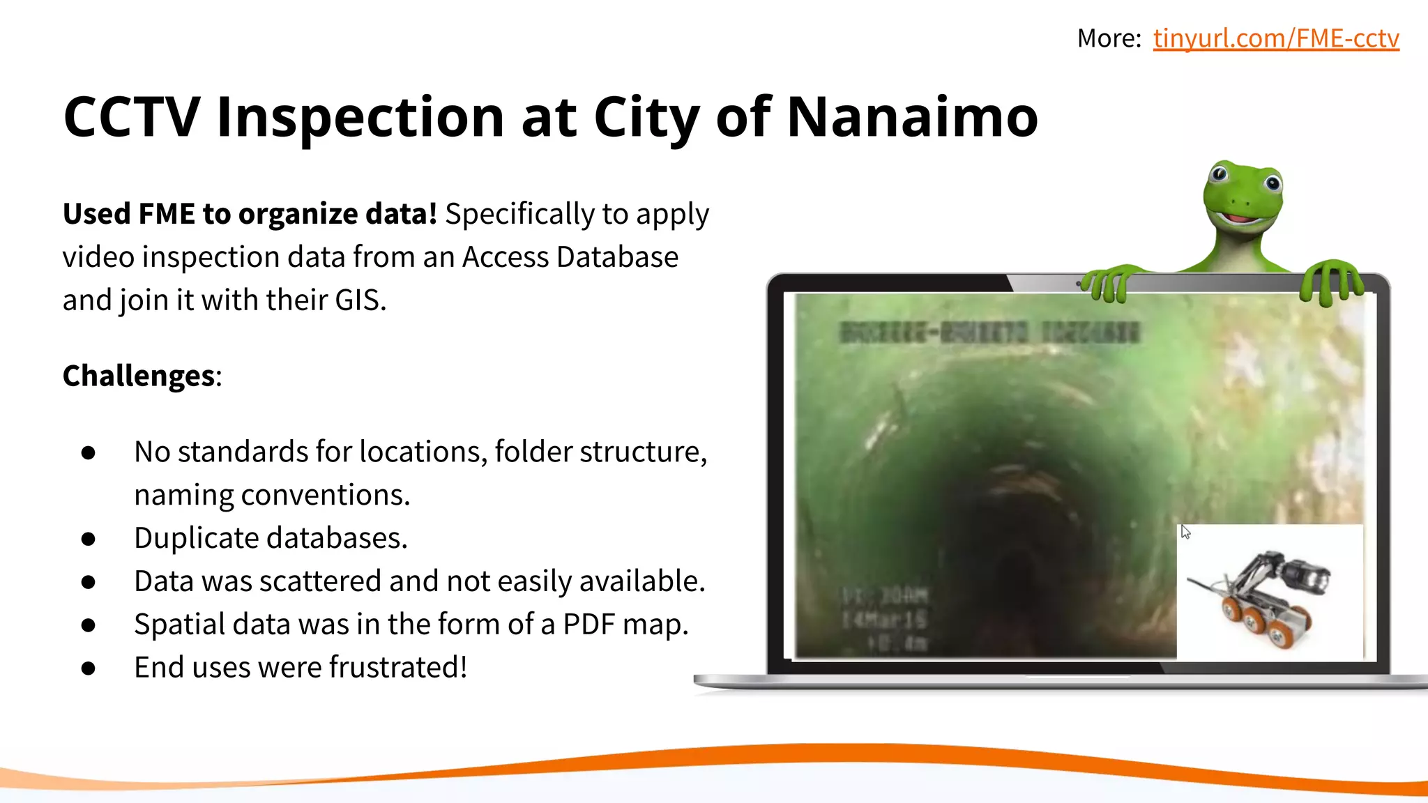 CCTV Inspection at City of Nanaimo
Used FME to organize data! Specifically to apply
video inspection data from an Access Database
and join it with their GIS.
Challenges:
● No standards for locations, folder structure,
naming conventions.
● Duplicate databases.
● Data was scattered and not easily available.
● Spatial data was in the form of a PDF map.
● End uses were frustrated!
More: tinyurl.com/FME-cctv
 