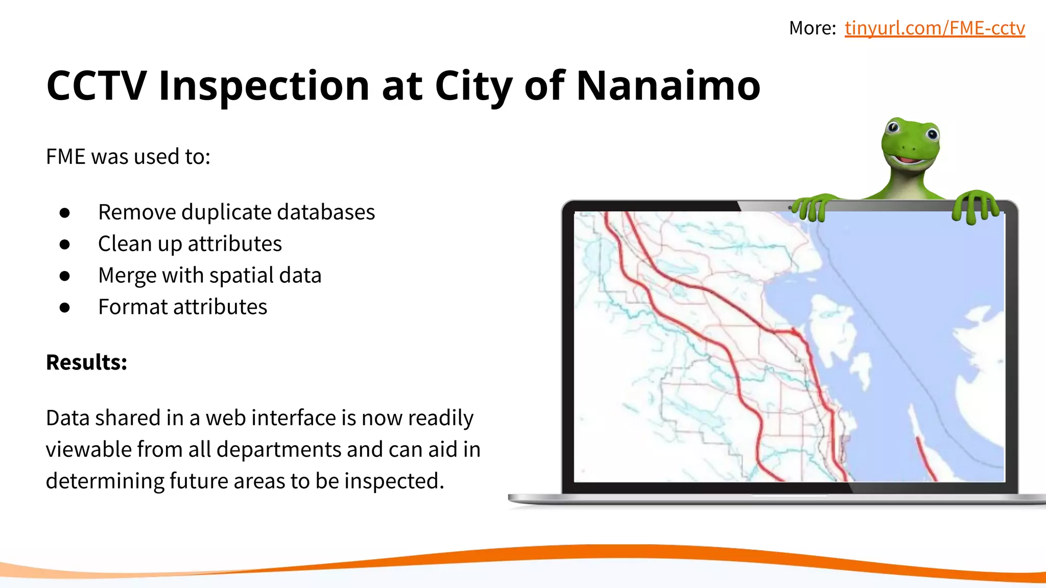 CCTV Inspection at City of Nanaimo
FME was used to:
● Remove duplicate databases
● Clean up attributes
● Merge with spatial data
● Format attributes
Results:
Data shared in a web interface is now readily
viewable from all departments and can aid in
determining future areas to be inspected.
More: tinyurl.com/FME-cctv
 