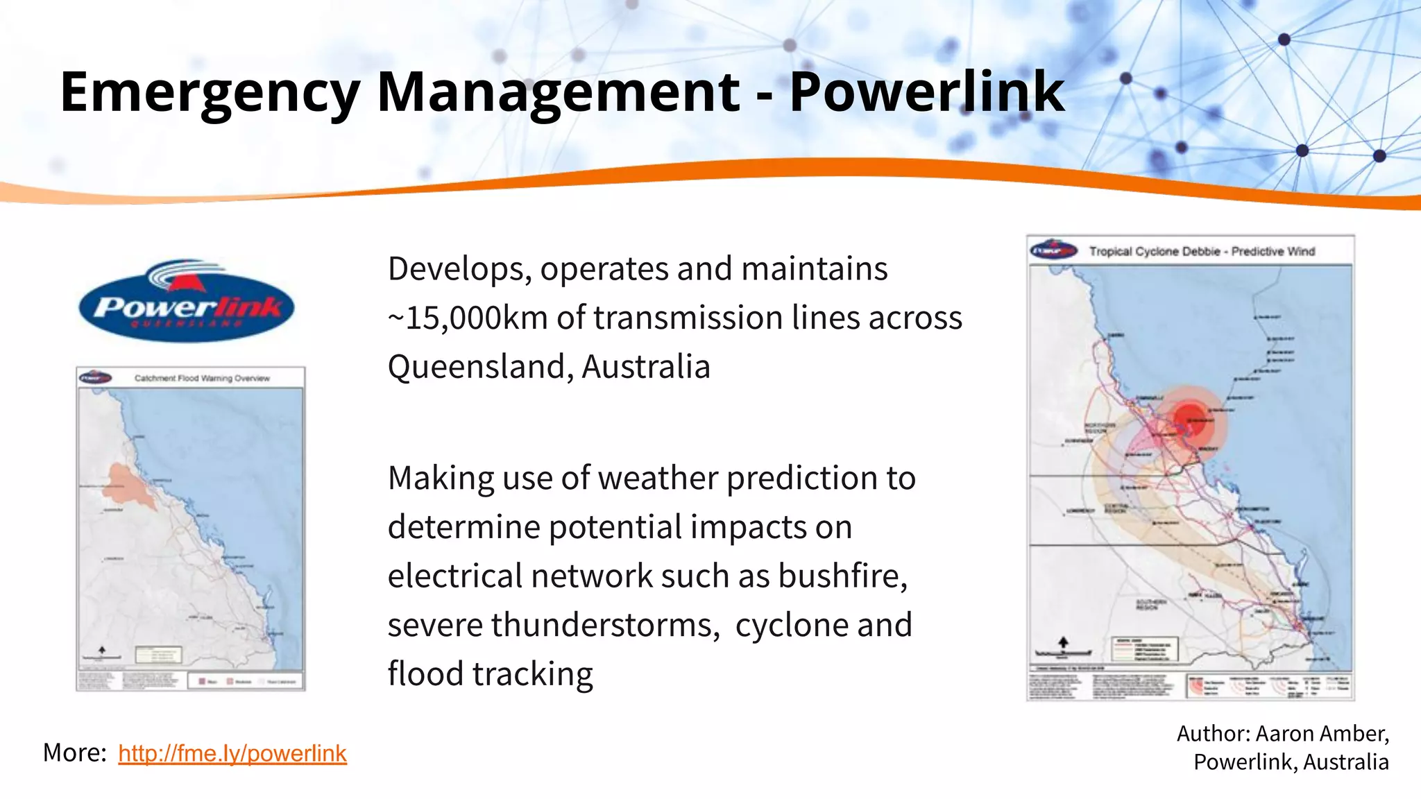 Emergency Management - Powerlink
Develops, operates and maintains
~15,000km of transmission lines across
Queensland, Australia
Making use of weather prediction to
determine potential impacts on
electrical network such as bushfire,
severe thunderstorms, cyclone and
flood tracking
More: http://fme.ly/powerlink
Author: Aaron Amber,
Powerlink, Australia
 