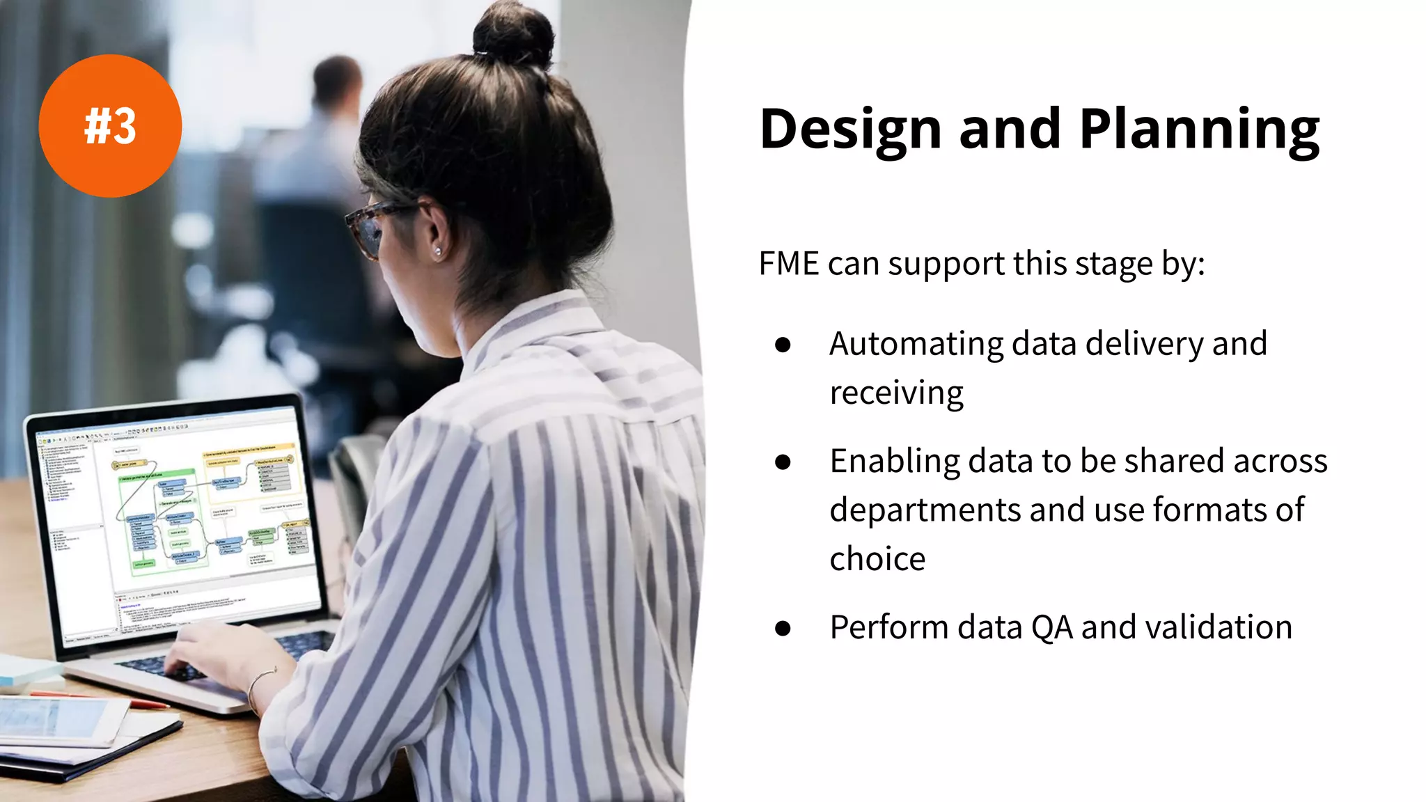Design and Planning
FME can support this stage by:
● Automating data delivery and
receiving
● Enabling data to be shared across
departments and use formats of
choice
● Perform data QA and validation
#3
 